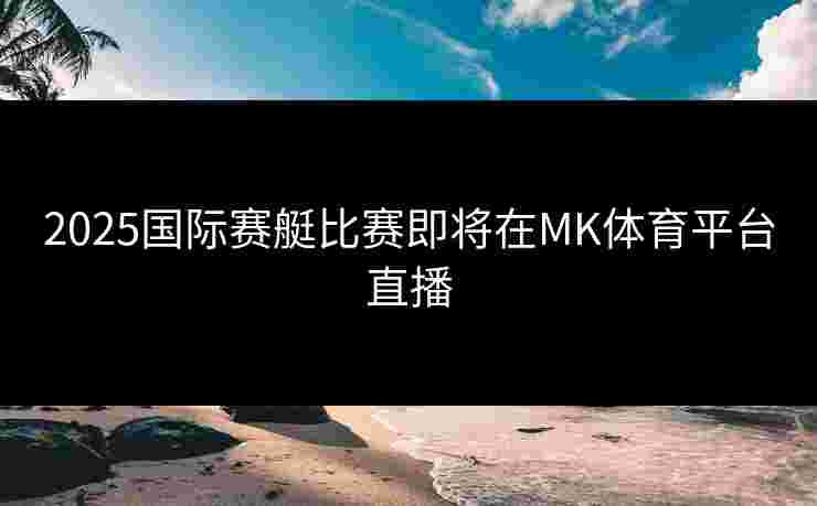 2025国际赛艇比赛即将在MK体育平台直播