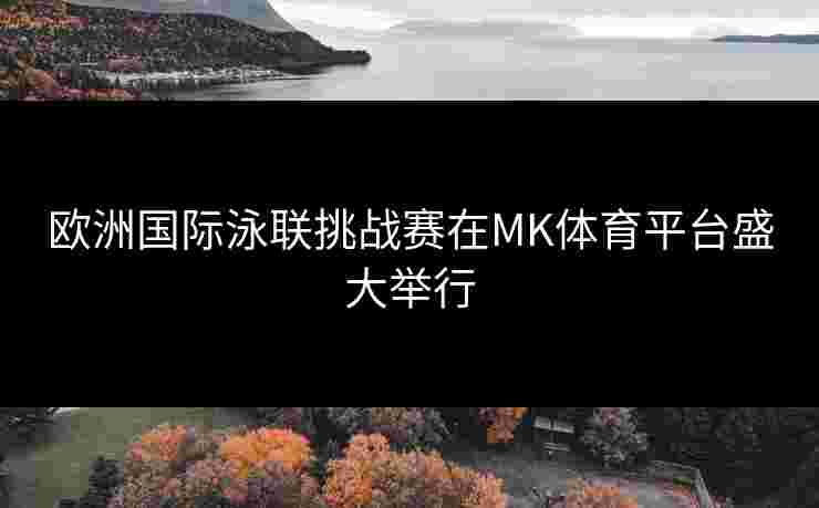 欧洲国际泳联挑战赛在MK体育平台盛大举行