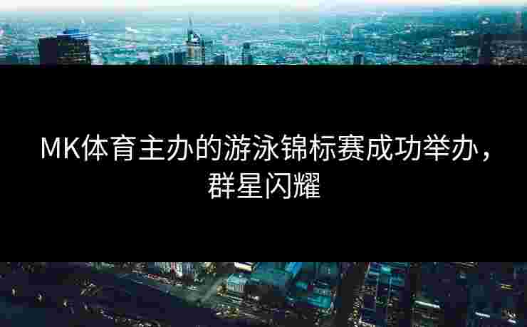 MK体育主办的游泳锦标赛成功举办，群星闪耀