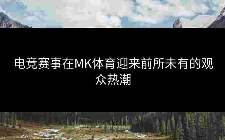 电竞赛事在MK体育迎来前所未有的观众热潮