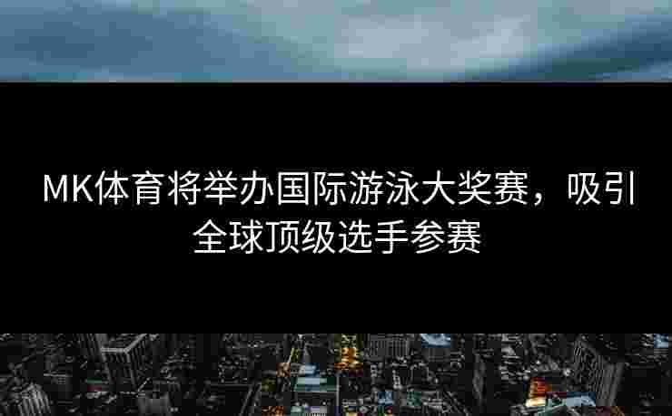 MK体育将举办国际游泳大奖赛，吸引全球顶级选手参赛
