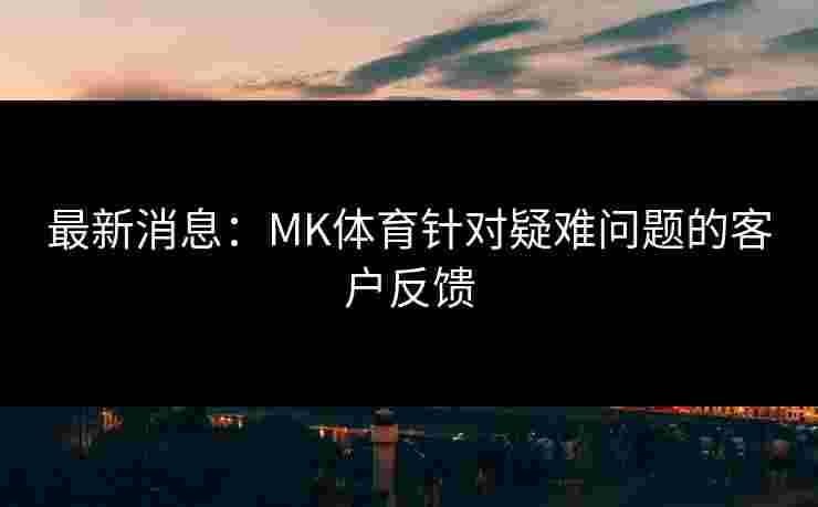 最新消息：MK体育针对疑难问题的客户反馈