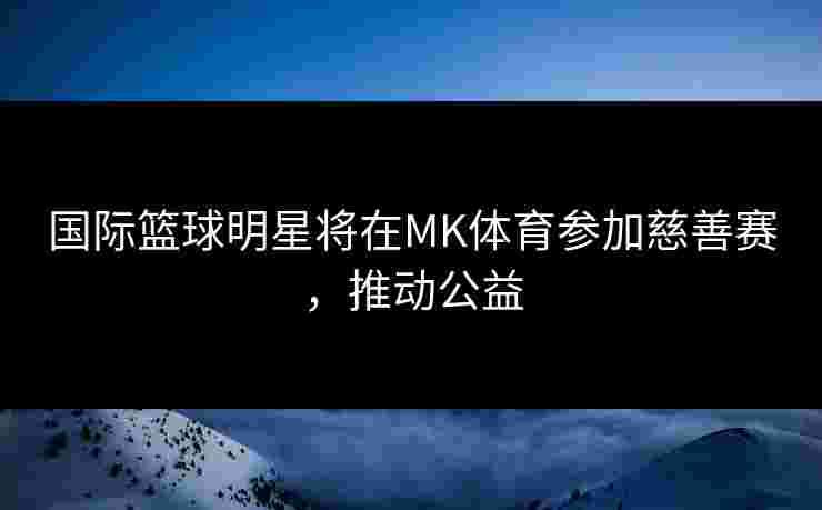 国际篮球明星将在MK体育参加慈善赛，推动公益