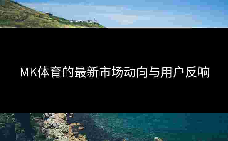 MK体育的最新市场动向与用户反响 MK体育的最新市场动向与用户反响