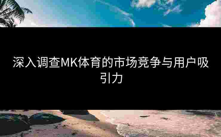 深入调查MK体育的市场竞争与用户吸引力