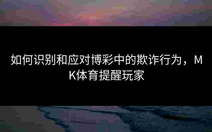 如何识别和应对博彩中的欺诈行为，MK体育提醒玩家