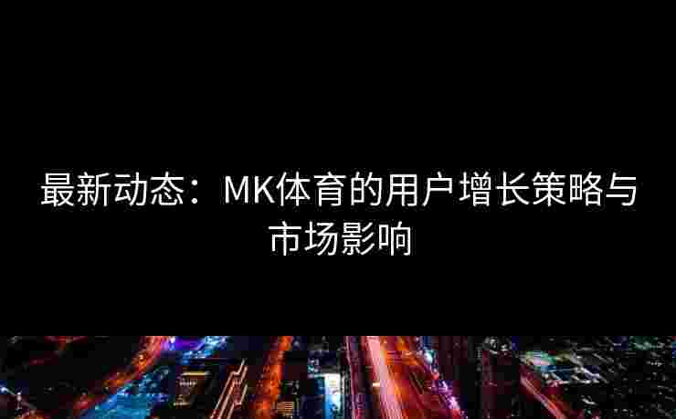 最新动态:MK体育的用户增长策略与市场影响 最新动态:MK体育的用户增长策略与市场影响