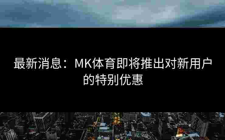 最新消息：MK体育即将推出对新用户的特别优惠