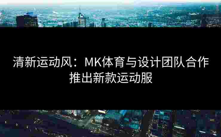 清新运动风：MK体育与设计团队合作推出新款运动服
