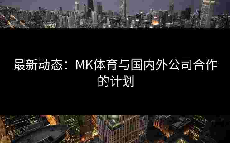 最新动态：MK体育与国内外公司合作的计划