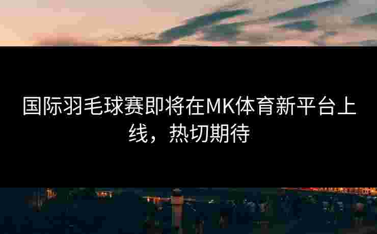 国际羽毛球赛即将在MK体育新平台上线，热切期待